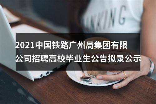 2021中国铁路广州局集团有限公司招聘高校毕业生公告拟录公示 图片